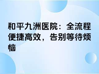 和平九洲医院：全流程便捷高效，告别等待烦恼