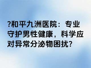 ?和平九洲医院：专业守护男性健康，科学应对异常分泌物困扰?