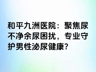 和平九洲医院:聚焦尿不净余尿困扰,专业守护男性泌尿健康?