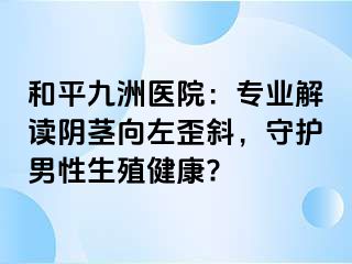 和平九洲医院:专业解读阴茎向左歪斜,守护男性生殖健康?