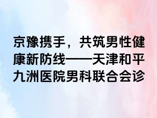 京豫携手，共筑男性健康新防线——天津和平九洲医院男科联合会诊