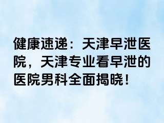 健康速递：天津早泄医院，天津专业看早泄的医院男科全面揭晓！