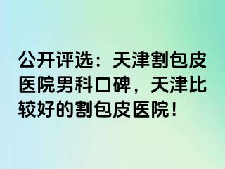 公开评选：天津割包皮医院男科口碑，天津比较好的割包皮医院！