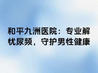 和平九洲医院:专业解忧尿频,守护男性健康