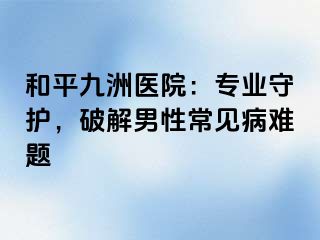 和平九洲医院：专业守护，破解男性常见病难题