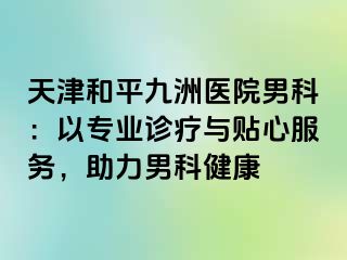 天津和平九洲医院男科：以专业诊疗与贴心服务，助力男科健康