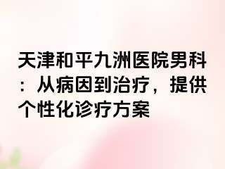 天津和平九洲医院男科：从病因到治疗，提供个性化诊疗方案