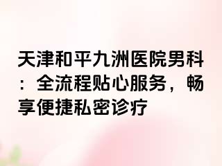 天津和平九洲医院男科：全流程贴心服务，畅享便捷私密诊疗