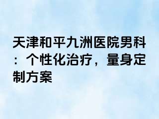 天津和平九洲医院男科：个性化治疗，量身定制方案
