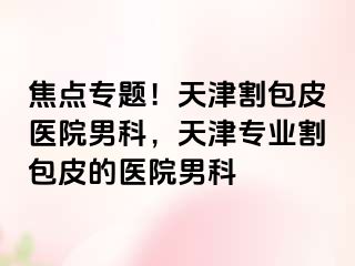 焦点专题！天津割包皮医院男科，天津专业割包皮的医院男科