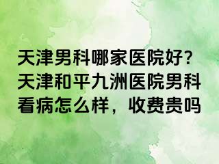 天津男科哪家医院好？天津和平九洲医院男科看病怎么样，收费贵吗