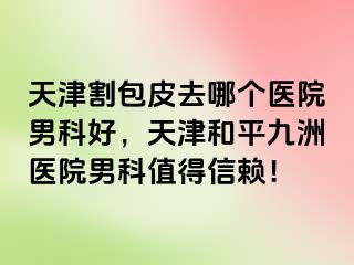 天津割包皮去哪个医院男科好，天津和平九洲医院男科值得信赖！