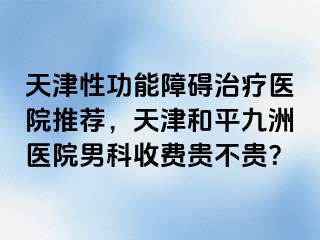 天津性功能障碍治疗医院推荐，天津和平九洲医院男科收费贵不贵？